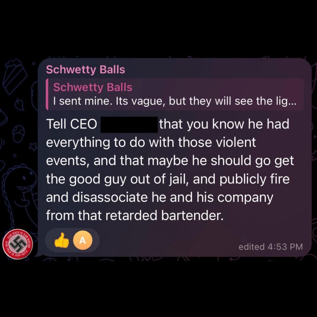 July 15, 2024 comment in the GDL Telegram chat by user "Schwetty Balls" aka David Aaron Bloyed. Here he encourages others to, "Tell CEO [name redacted] that you know he had everything to do with those violent events, and that maybe he should go get the good guy out of jail, and publicly fire and disassociate he and his company from that r*****ed bartender."