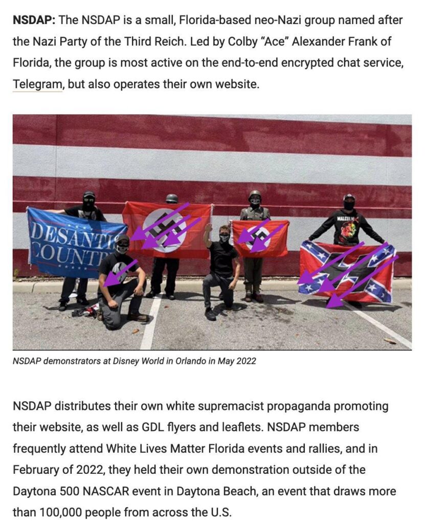 two blocks of text with a photo in the middle. the photo shows six masked people in a parking lot, four holding flags. two are Nazi flags with swastikas, one is a Confederate stars & bars with black SS bolts, and one says DESANTIS COUNTR. the caption reads "NSDAP demonstrators at Disney World in Orlando in May 2022." the blocks of text read: "NSDAP: the NSDAP is a small, Florida-based neo-Nazi group named after the Nazi Party of the Third Reich. Led by Colby "Ace" Alexander Frank of Florida, the group is most active on the end-to-end encrypted chat service, Telegram, but also operates their own website." "NSDAP distributes their own white supremacist propaganda promoting their website, as well as GDL flyers and leaflets. NSDAP members frequently attend White Lives Matter Florida events and rallies, and in February of 2022, they held their own demonstration outside of the Daytona 500 NASCAR event in Daytona Beach, an event that draws more than 100,000 people from across the US."